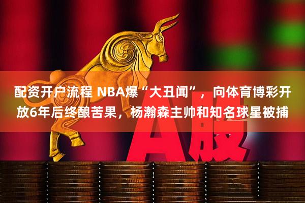 配资开户流程 NBA爆“大丑闻”，向体育博彩开放6年后终酿苦果，杨瀚森主帅和知名球星被捕