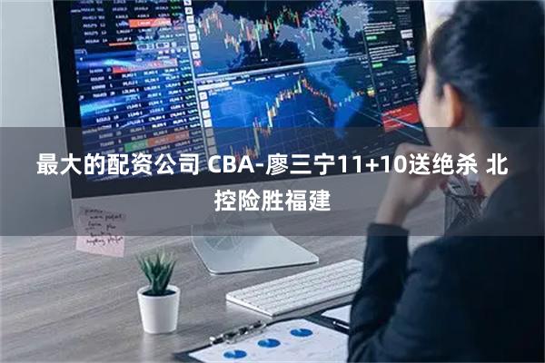 最大的配资公司 CBA-廖三宁11+10送绝杀 北控险胜福建