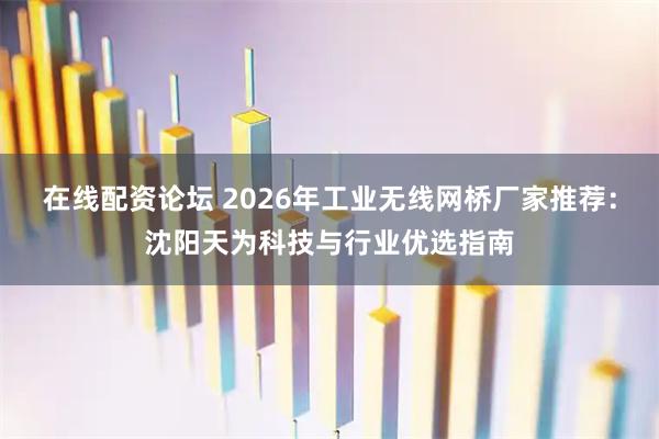 在线配资论坛 2026年工业无线网桥厂家推荐：沈阳天为科技与行业优选指南