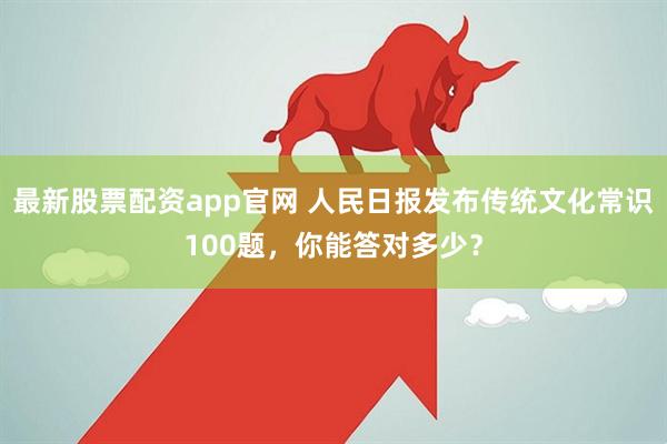 最新股票配资app官网 人民日报发布传统文化常识100题，你能答对多少？