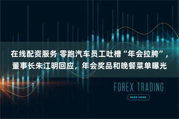 在线配资服务 零跑汽车员工吐槽“年会拉胯”，董事长朱江明回应，年会奖品和晚餐菜单曝光