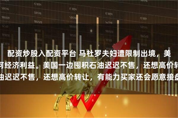 配资炒股入配资平台 马杜罗夫妇遭限制出境，美国难从委内瑞拉获得任何经济利益。美国一边囤积石油迟迟不售，还想高价转让，有能力买家还会愿意接盘吗