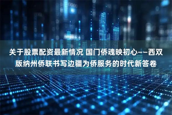 关于股票配资最新情况 国门侨魂映初心——西双版纳州侨联书写边疆为侨服务的时代新答卷