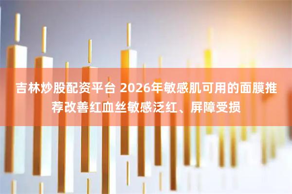 吉林炒股配资平台 2026年敏感肌可用的面膜推荐改善红血丝敏感泛红、屏障受损