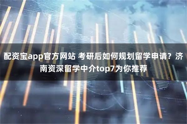 配资宝app官方网站 考研后如何规划留学申请？济南资深留学中介top7为你推荐