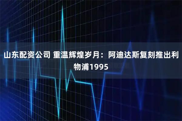 山东配资公司 重温辉煌岁月：阿迪达斯复刻推出利物浦1995
