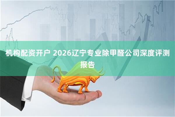 机构配资开户 2026辽宁专业除甲醛公司深度评测报告