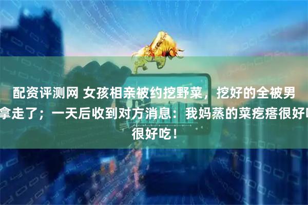 配资评测网 女孩相亲被约挖野菜，挖好的全被男生拿走了；一天后收到对方消息：我妈蒸的菜疙瘩很好吃！