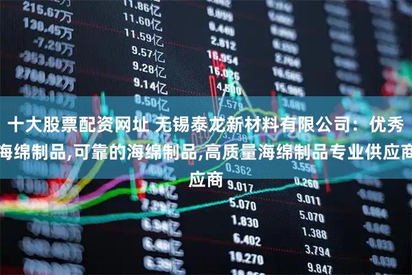 十大股票配资网址 无锡泰龙新材料有限公司：优秀海绵制品,可靠的海绵制品,高质量海绵制品专业供应商