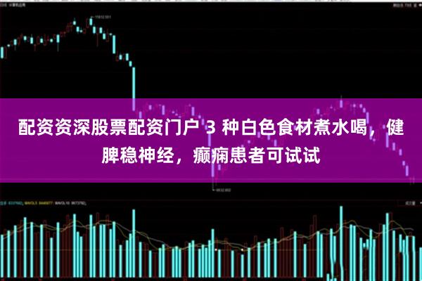 配资资深股票配资门户 3 种白色食材煮水喝，健脾稳神经，癫痫患者可试试