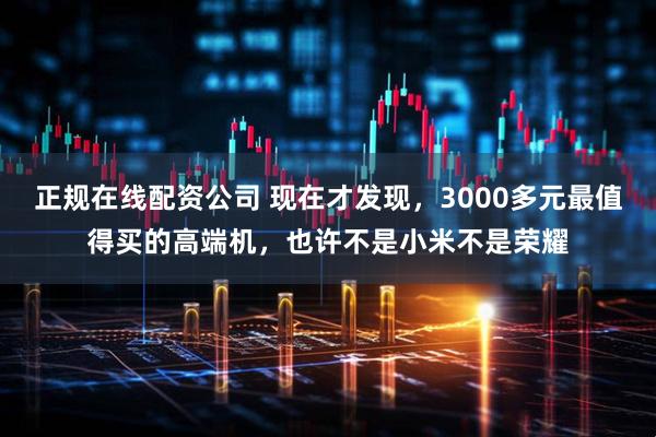 正规在线配资公司 现在才发现，3000多元最值得买的高端机，也许不是小米不是荣耀